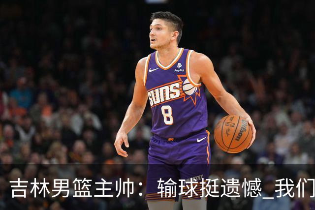 吉林男篮主帅：输球挺遗憾 我们失误太多最后几次机会没有抓住