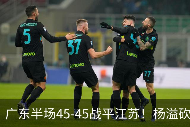 广东半场45-45战平江苏！杨溢砍12分，徐杰又梦游，杜锋现场观战