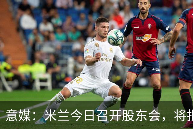 意媒：米兰今日召开股东会，将批准财报并确定董事会组成
