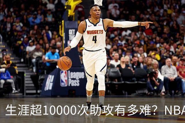生涯超10000次助攻有多难？NBA仅8人做到，现役2人上榜，榜首独一档