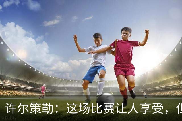 许尔策勒：这场比赛让人享受，但我们仍有提升空间