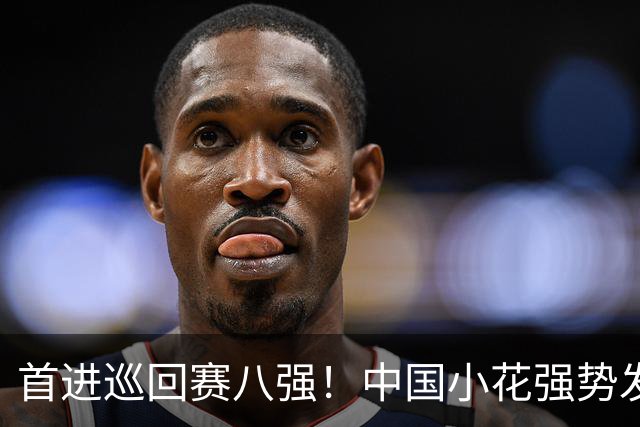 首进巡回赛八强！中国小花强势发力