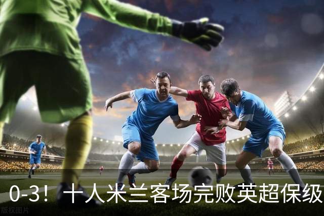 0-3！十人米兰客场完败英超保级队 开局3轮2负 门神打人染红+送点
